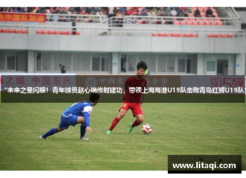 “未来之星闪耀！青年球员赵心瑞传射建功，带领上海海港U19队击败青岛红狮U19队”