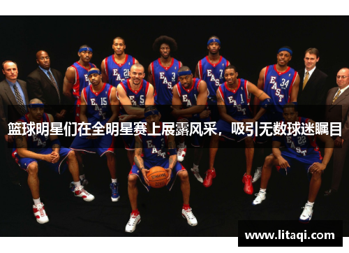 篮球明星们在全明星赛上展露风采，吸引无数球迷瞩目